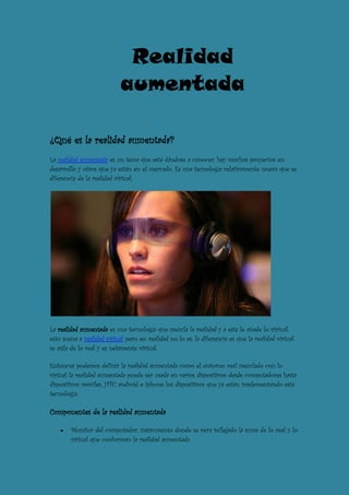 Realidad
                            aumentada

¿Qué es la realidad aumentada?
La realidad aumentada es un tema que está dándose a conocer, hay muchos proyectos en
desarrollo y otros que ya están en el mercado. Es una tecnología relativamente nueva que se
diferencia de la realidad virtual.




La realidad aumentada es una tecnología que mezcla la realidad y a esta le añade lo virtual,
esto suena a realidad virtual pero en realidad no lo es, la diferencia es que la realidad virtual
se aísla de lo real y es netamente virtual.

Entonces podemos definir la realidad aumentada como el entorno real mezclado con lo
virtual la realidad aumentada puede ser usada en varios dispositivos desde computadores hasta
dispositivos móviles, HTC android e Iphone los dispositivos que ya están implementando esta
tecnología.

Componentes de la realidad aumentada

        Monitor del computador: instrumento donde se vera reflejado la suma de lo real y lo
        virtual que conforman la realidad aumentada.
 