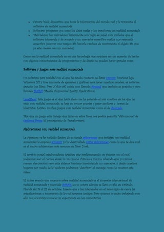 Cámara Web: dispositivo que toma la información del mundo real y la transmite al
       software de realidad aumentada.
       Software: programa que toma los datos reales y los transforma en realidad aumentada.
       Marcadores: los marcadores básicamente son hojas de papel con símbolos que el
       software interpreta y de acuerdo a un marcador especifico realiza una respuesta
       especifica (mostrar una imagen 3D, hacerle cambios de movimiento al objeto 3D que
       ya este creado con un marcador)

Como ves la realidad aumentada no es una tecnología que requiera ser un experto, de hecho
con algunos conocimientos de programación y de diseño se pueden hacer grandes cosas.

Software y juegos para realidad aumentada

Un software para realidad con el que he tenido contacto se llama catomir, funciona bajo
Windows XP y trae una serie de ejemplos y gráficos para hacer nuestras pruebas, es software
gratuito (no libre). Para Nokia n97 existe uno llamado Around que también es gratuito y otro
llamado MARA (Mobile Augmented Reality Applications).

LevelHead: Este juego es el que hasta ahora me ha parecido el más creativo de los que he
visto con realidad aumentada, se basa en cruzar puertas y pasar escaleras a través de
laberintos. Existen muchos juegos con realidad aumentada como el de ahorcado.

Más que un juego este trabajo que hicieron estos tipos nos podría permitir “disfrazarnos” de
Optimus Prime (el protagonista de Transformers).

Aplicaciones con realidad aumentada

La Appstore ya ha incluido dentro de su tienda aplicaciones que trabajan con realidad
aumentada la empresa acrossair ya ha desarrollado varias aplicaciones como la que te dice cual
es el metro subterráneo más cercano en New York.

El servicio postal estadounidense también esta implementando un sistema con el cual
podremos leer el correo desde la casa (suena chistoso e irónico sabiendo que ya usamos
correo electrónico) pero este sistema funciona imprimiendo un marcador, y desde nuestros
hogares por medio de la Webcam podremos “descifrar” el mensaje como lo muestra este
vídeo:

El único evento que conozco sobre realidad aumentada es el simposio internacional de
realidad aumentada y mezclada ISMAR en su octava edición se llevó a cabo en Orlando,
Florida del 19 al 22 de octubre. Espero que a los interesados en el tema sigan de cerca las
actualizaciones e innovación de la cual seremos testigos. Para quienes ya están trabajando con
ella, nos encantará conocer su experiencia en los comentarios.
 