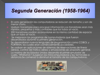    En esta generación las computadoras se reducen de tamaño y son de
    menor costo.
   Usaban transistores para procesar información.Los transistores eran más
    rápidos, pequeños y más confiables que los tubos al vacío.
   200 transistores podían acomodarse en la misma cantidad de espacio
    que un tubo al vacío.
    Se mejoraron los programas de computadoras que fueron
    desarrollados durante la primera generación.
   Se desarrollaron nuevos lenguajes de programación como COBOL y
    FORTRAN, los cuales eran comercialmente accsesibles.
   Se usaban en aplicaciones de sistemas de reservaciones de líneas
    aéreas, control del tráfico aéreo y simulaciones de propósito general.
   La marina de los Estados Unidos desarrolla el primer simulador de
    vuelo, "Whirlwind I".Surgieron las minicomputadoras y los terminales a
    distancia.Se comenzó a disminuir el tamaño de las computadoras.
 