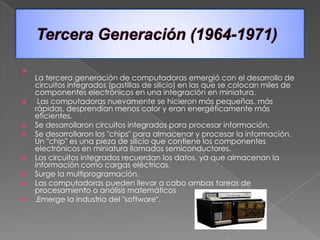 
    La tercera generación de computadoras emergió con el desarrollo de
    circuitos integrados (pastillas de silicio) en las que se colocan miles de
    componentes electrónicos en una integración en miniatura.
    Las computadoras nuevamente se hicieron más pequeñas, más
    rápidas, desprendían menos calor y eran energéticamente más
    eficientes.
   Se desarrollaron circuitos integrados para procesar información.
   Se desarrollaron los "chips" para almacenar y procesar la información.
    Un "chip" es una pieza de silicio que contiene los componentes
    electrónicos en miniatura llamados semiconductores.
   Los circuitos integrados recuerdan los datos, ya que almacenan la
    información como cargas eléctricas.
   Surge la multiprogramación.
   Las computadoras pueden llevar a cabo ambas tareas de
    procesamiento o análisis matemáticos
   .Emerge la industria del "software".
 