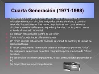    Aparecen los microprocesadores que es un gran adelanto de la
    microelectrónica, son circuitos integrados de alta densidad y con una
    velocidad impresionante. Las microcomputadoras con base en estos
    circuitos son extremadamente pequeñas y baratas, por lo que su uso se
    extiende al mercado industrial
   Se colocan más circuitos dentro de un "chip".
   Cada "chip" puede hacer diferentes tareas.
   Un "chip" sencillo actualmente contiene la unidad de control y la unidad de
    aritmética/lógica.
   El tercer componente, la memoria primaria, es operado por otros "chips".
   Se reemplaza la memoria de anillos magnéticos por la memoria de "chips"
    de silicio.
   Se desarrollan las microcomputadoras, o sea, computadoras personales o
    PC.
   Se desarrollan las supercomputadoras.
 