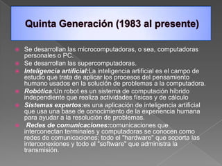  Se desarrollan las microcomputadoras, o sea, computadoras
  personales o PC.
 Se desarrollan las supercomputadoras.
 Inteligencia artíficial:La inteligencia artificial es el campo de
  estudio que trata de aplicar los procesos del pensamiento
  humano usados en la solución de problemas a la computadora.
 Robótica:Un robot es un sistema de computación híbrido
  independiente que realiza actividades físicas y de cálculo
 Sistemas expertos:es una aplicación de inteligencia artificial
  que usa una base de conocimiento de la experiencia humana
  para ayudar a la resolución de problemas.
 Redes de comunicaciones:comunicaciones que
  interconectan terminales y computadoras se conocen como
  redes de comunicaciones; todo el "hardware" que soporta las
  interconexiones y todo el "software" que administra la
  transmisión.
 
