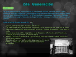(1958-1964)

En esta generación las computadoras se reducen de tamaño y son de menor costo.
Aparecen muchas compañías y las computadoras eran bastante avanzadas para su época
como la serie 5000 de Burroughs y la ATLAS de la Universidad de Manchester. Algunas
computadoras se programaban con cinta perforadas y otras por medio de cableado en un
tablero.

Características de está generación:

•   Usaban transistores para procesar información.
•   Los transistores eran más rápidos, pequeños y más confiables que los tubos al vacío.
•   200 transistores podían acomodarse en la misma cantidad de espacio que un tubo al
    vacío.
•   Usaban pequeños anillos magnéticos para almacenar información e instrucciones.
    cantidad de calor y eran sumamente lentas.
•   Se mejoraron los programas de computadoras que fueron desarrollados durante la
    primera generación.
•   Se desarrollaron nuevos lenguajes de programación como
    COBOL y FORTRAN, los cuales eran comercialmente
    accsesibles.
 