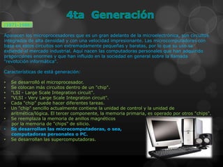 (1971-1988)

Aparecen los microprocesadores que es un gran adelanto de la microelectrónica, son circuitos
integrados de alta densidad y con una velocidad impresionante. Las microcomputadoras con
base en estos circuitos son extremadamente pequeñas y baratas, por lo que su uso se
extiende al mercado industrial. Aquí nacen las computadoras personales que han adquirido
proporciones enormes y que han influido en la sociedad en general sobre la llamada
"revolución informática".

Características de está generación:

•   Se desarrolló el microprocesador.
•   Se colocan más circuitos dentro de un "chip".
•   "LSI - Large Scale Integration circuit".
•   "VLSI - Very Large Scale Integration circuit".
•   Cada "chip" puede hacer diferentes tareas.
•   Un "chip" sencillo actualmente contiene la unidad de control y la unidad de
    aritmética/lógica. El tercer componente, la memoria primaria, es operado por otros "chips".
•   Se reemplaza la memoria de anillos magnéticos
    por la memoria de "chips" de silicio.
•   Se desarrollan las microcomputadoras, o sea,
    computadoras personales o PC.
•   Se desarrollan las supercomputadoras.
 