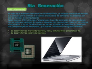 (1983 al presente)

En vista de la acelerada marcha de la microelectrónica, la sociedad industrial se ha dado
a la tarea de poner también a esa altura el desarrollo del software y los sistemas con
que se manejan las computadoras
Japón lanzó en 1983 el llamado "programa de la quinta generación de computadoras",
con los objetivos explícitos de producir máquinas con innovaciones reales en los criterios
mencionados. Y en los Estados Unidos ya está en actividad un programa en desarrollo
que persigue objetivos semejantes, que pueden resumirse de la siguiente manera:

•   Se desarrollan las microcomputadoras, o sea, computadoras personales o PC.
•   Se desarrollan las supercomputadoras.
 