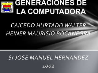 GENERACIONES DE
  LA COMPUTADORA
 CAICEDO HURTADO WALTER
HEINER MAURISIO BOCANEGRA



Sr JOSE MANUEL HERNANDEZ
           1002
 