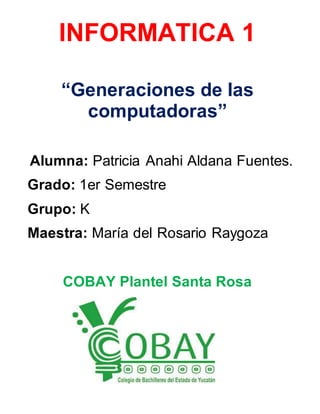 INFORMATICA 1 
“Generaciones de las 
computadoras” 
Alumna: Patricia Anahi Aldana Fuentes. 
Grado: 1er Semestre 
Grupo: K 
Maestra: María del Rosario Raygoza 
COBAY Plantel Santa Rosa 
 
