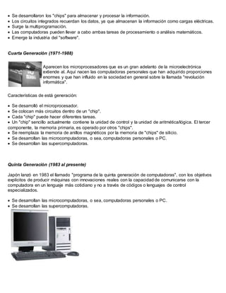  Se desarrollaron los "chips" para almacenar y procesar la información. 
 Los circuitos integrados recuerdan los datos, ya que almacenan la información como cargas eléctricas. 
 Surge la multiprogramación. 
 Las computadoras pueden llevar a cabo ambas tareas de procesamiento o análisis matemáticos. 
 Emerge la industria del "software". 
Cuarta Generación (1971-1988) 
Aparecen los microprocesadores que es un gran adelanto de la microelectrónica 
extiende al. Aquí nacen las computadoras personales que han adquirido proporciones 
enormes y que han influido en la sociedad en general sobre la llamada "revolución 
informática". 
Características de está generación: 
 Se desarrolló el microprocesador. 
 Se colocan más circuitos dentro de un "chip". 
 Cada "chip" puede hacer diferentes tareas. 
 Un "chip" sencillo actualmente contiene la unidad de control y la unidad de aritmética/lógica. El tercer 
componente, la memoria primaria, es operado por otros "chips". 
 Se reemplaza la memoria de anillos magnéticos por la memoria de "chips" de silicio. 
 Se desarrollan las microcomputadoras, o sea, computadoras personales o PC. 
 Se desarrollan las supercomputadoras. 
Quinta Generación (1983 al presente) 
Japón lanzó en 1983 el llamado "programa de la quinta generación de computadoras", con los objetivos 
explícitos de producir máquinas con innovaciones reales con la capacidad de comunicarse con la 
computadora en un lenguaje más cotidiano y no a través de códigos o lenguajes de control 
especializados. 
 Se desarrollan las microcomputadoras, o sea, computadoras personales o PC. 
 Se desarrollan las supercomputadoras. 
