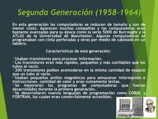 Segunda Generación (1958-1964)
En esta generación las computadoras se reducen de tamaño y son de
menor costo. Aparecen muchas compañías y las computadoras eran
bastante avanzadas para su época como la serie 5000 de Burroughs y la
ATLAS de la Universidad de Manchester. Algunas computadoras se
programaban con cinta perforadas y otras por medio de cableado en un
tablero.
Características de está generación:
Usaban transistores para procesar información.
Los transistores eran más rápidos, pequeños y más confiables que los
tubos al vacío.
200 transistores podían acomodarse en la misma cantidad de espacio
que un tubo al vacío.
Usaban pequeños anillos magnéticos para almacenar información e
instrucciones. cantidad de calor y eran sumamente lentas.
Se mejoraron los programas de computadoras que fueron
desarrollados durante la primera generación.
Se desarrollaron nuevos lenguajes de programación como COBOL y
FORTRAN, los cuales eran comercialmente accesibles.
 