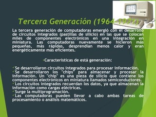 Tercera Generación (1964-1971)
La tercera generación de computadoras emergió con el desarrollo
de circuitos integrados (pastillas de silicio) en las que se colocan
miles de componentes electrónicos en una integración en
miniatura. Las computadoras nuevamente se hicieron más
pequeñas, más rápidas, desprendían menos calor y eran
energéticamente más eficientes.
•Características de está generación:
Se desarrollaron circuitos integrados para procesar información.
Se desarrollaron los "chips" para almacenar y procesar la
información. Un "chip" es una pieza de silicio que contiene los
componentes electrónicos en miniatura llamados semiconductores.
Los circuitos integrados recuerdan los datos, ya que almacenan la
información como cargas eléctricas.
Surge la multiprogramación.
Las computadoras pueden llevar a cabo ambas tareas de
procesamiento o análisis matemáticos.
 