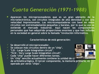 Cuarta Generación (1971-1988)
 Aparecen los microprocesadores que es un gran adelanto de la
microelectrónica, son circuitos integrados de alta densidad y con una
velocidad impresionante. Las microcomputadoras con base en estos
circuitos son extremadamente pequeñas y baratas, por lo que su uso se
extiende al mercado industrial. Aquí nacen las computadoras
personales que han adquirido proporciones enormes y que han influido
en la sociedad en general sobre la llamada "revolución informática.
Características de está generación:
 Se desarrolló el microprocesador.
 Se colocan más circuitos dentro de un "chip".
 "LSI - Large Scale Integration circuit".
 "VLSI - Very Large Scale Integration circuit".
 Cada "chip" puede hacer diferentes tareas.
 Un "chip" sencillo actualmente contiene la unidad de control y la unidad
de aritmética/lógica. El tercer componente, la memoria primaria, es
operado por otros "chips".
 