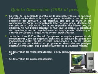Quinta Generación (1983 al presente)
 En vista de la acelerada marcha de la microelectrónica, la sociedad
industrial se ha dado a la tarea de poner también a esa altura el
desarrollo del software y los sistemas con que se manejan las
computadoras. Surge la competencia internacional por el dominio del
mercado de la computación, en la que se perfilan dos líderes que, sin
embargo, no han podido alcanzar el nivel que se desea: la capacidad
de comunicarse con la computadora en un lenguaje más cotidiano y no
a través de códigos o lenguajes de control especializados.
 Japón lanzó en 1983 el llamado "programa de la quinta generación de
computadoras", con los objetivos explícitos de producir máquinas con
innovaciones reales en los criterios mencionados. Y en los Estados
Unidos ya está en actividad un programa en desarrollo que persigue
objetivos semejantes, que pueden resumirse de la siguiente manera:
 Se desarrollan las microcomputadoras, o sea, computadoras personales
o PC.
 Se desarrollan las supercomputadoras.
 