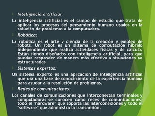  Inteligencia artificial:
La inteligencia artificial es el campo de estudio que trata de
aplicar los procesos del pensamiento humano usados en la
solución de problemas a la computadora.
 Robótica:
La robótica es el arte y ciencia de la creación y empleo de
robots. Un robot es un sistema de computación híbrido
independiente que realiza actividades físicas y de cálculo.
Están siendo diseñados con inteligencia artificial, para que
puedan responder de manera más efectiva a situaciones no
estructuradas.
 Sistemas expertos:
Un sistema experto es una aplicación de inteligencia artificial
que usa una base de conocimiento de la experiencia humana
para ayudar a la resolución de problemas.
 Redes de comunicaciones:
Los canales de comunicaciones que interconectan terminales y
computadoras se conocen como redes de comunicaciones;
todo el "hardware" que soporta las interconexiones y todo el
"software" que administra la transmisión.
 