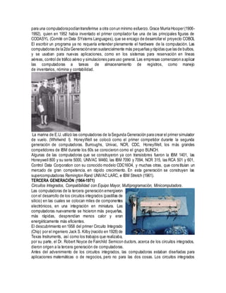 para una computadorapodíantransferirse a otra conun mínimo esfuerzo.Grace Murria Hooper (1906-
1992), quien en 1952 habia inventado el primer compilador fue una de las principales figuras de
CODASYL (Comité on Data SYstems Languages), que se encago de desarrollar el proyecto COBOL
El escribir un programa ya no requería entender plenamente el hardware de la computación. Las
computadoras de la2da Generacióneran sustancialmente más pequeñas y rápidas que las de bulbos,
y se usaban para nuevas aplicaciones, como en los sistemas para reservación en líneas
aéreas, control de tráfico aéreo y simulaciones para uso general. Las empresas comenzaron a aplicar
las computadoras a tareas de almacenamiento de registros, como manejo
de inventarios, nómina y contabilidad.
La marina de E.U. utilizó las computadoras de la Segunda Generación para crear el primer simulador
de vuelo. (Whirlwind I). HoneyWell se colocó como el primer competidor durante la segunda
generación de computadoras. Burroughs, Univac, NCR, CDC, HoneyWell, los más grandes
competidores de IBM durante los 60s se conocieron como el grupo BUNCH.
Algunas de las computadoras que se construyeron ya con transistores fueron la IBM 1401, las
Honeywell 800 y su serie 5000, UNIVAC M460, las IBM 7090 y 7094, NCR 315, las RCA 501 y 601,
Control Data Corporation con su conocido modelo CDC16O4, y muchas otras, que constituían un
mercado de gran competencia, en rápido crecimiento. En esta generación se construyen las
supercomputadoras Remington Rand UNIVAC LARC, e IBM Stretch (1961).
TERCERA GENERACIÓN (1964-1971)
Circuitos Integrados, Compatibilidad con Equipo Mayor, Multiprogramación, Minicomputadora.
Las computadoras de la tercera generación emergieron
con el desarrollo de los circuitos integrados (pastillas de
silicio) en las cuales se colocan miles de componentes
electrónicos, en una integración en miniatura. Las
computadoras nuevamente se hicieron más pequeñas,
más rápidas, desprendían menos calor y eran
energéticamente más eficientes.
El descubrimiento en 1958 del primer Circuito Integrado
(Chip) por el ingeniero Jack S. Kilby (nacido en 1928) de
Texas Instruments, así como los trabajos que realizaba,
por su parte, el Dr. Robert Noyce de Fairchild Semicon ductors, acerca de los circuitos integrados,
dieron origen a la tercera generación de computadoras.
Antes del advenimiento de los circuitos integrados, las computadoras estaban diseñadas para
aplicaciones matemáticas o de negocios, pero no para las dos cosas. Los circuitos integrados
 
