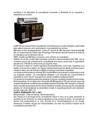 permitieron a los fabricantes de computadoras incrementar la flexibilidad de los programas, y
estandarizar sus modelos.
La IBM 360 una de las primeras computadoras comercialesque usó circuitos integrados,podíarealizar
tanto análisis numéricos como administración ó procesamiento de archivos.
IBM marca el inicio de esta generación, cuando el 7 de abril de 1964 presenta la impresionante IBM
360, con su tecnología SLT(Solid Logic Technology). Esta máquina causó tal impacto en el mundo de
la computación que se fabricaron más de
30000, al grado que IBM llegó a conocerse como sinónimo de computación.
También en ese año, Control Data Corporation presenta la supercomputadora CDC 6600, que se
consideró como la más poderosa de las computadoras de la época, ya que tenía la capacidad de
ejecutar unos 3 000 000 de instrucciones por segundo (mips).
Se empiezan a utilizar los medios magnéticos de almacenamiento, como cintas magnéticas de 9
canales, enormes discos rígidos, etc. Algunos sistemas todavía usan las tarjetas perforadas para la
entrada de datos, pero las lectoras de tarjetas ya alcanzan velocidades respetables.
Los clientes podíanescalarsus sistemas 360 a modelosIBMde mayortamaño y podíantodavía correr
sus programas actuales. Las computadoras trabajaban a tal velocidad que proporcionaban la
capacidad de correr más de un programa de manera simultánea (multiprogramación).
Por ejemplo la computadora podía estar calculando la nomina y aceptando pedidos al mismo tiempo.
Minicomputadoras, Con la introducción del modelo 360 IBM acaparó el 70% del mercado, para evitar
competir directamente con IBM la empresa Digital EquipmentCorporation DEC redirigió sus esfuerzos
hacia computadoras pequeñas.Mucho menos costosas decomprary de operarque las computadoras
grandes, las minicomputadoras se desarrollaron durante la segunda generación pero alcanzaron
sumador auge entre 1960 y 70.
CUARTA GENERACIÓN (1971 a 1981)
Microprocesador , Chips de memoria, Microminiaturización
Dos mejoras en la tecnología de las computadoras marcan el inicio de la cuarta generación: el
reemplazo de las memorias con núcleos magnéticos, por las de chips de silicio y la colocación de
Muchos más componentes en un Chip: producto de la microminiaturización de los circuitos
electrónicos. El tamaño reducido del microprocesador y de chips hizo posible la creación de las
computadoras personales (PC)
 