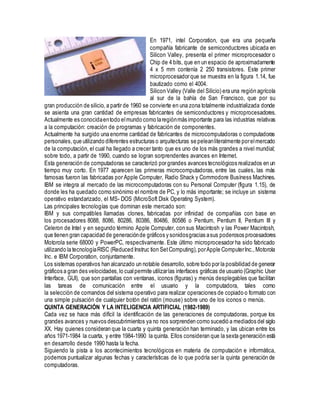 En 1971, intel Corporation, que era una pequeña
compañía fabricante de semiconductores ubicada en
Silicon Valley, presenta el primer microprocesador o
Chip de 4 bits, que en un espacio de aproximadamente
4 x 5 mm contenía 2 250 transistores. Este primer
microprocesador que se muestra en la figura 1.14, fue
bautizado como el 4004.
Silicon Valley (Valle del Silicio) era una región agrícola
al sur de la bahía de San Francisco, que por su
gran producción de silicio, a partir de 1960 se convierte en una zona totalmente industrializada donde
se asienta una gran cantidad de empresas fabricantes de semiconductores y microprocesadores.
Actualmente es conocidaentodo elmundo como laregiónmás importante para las industrias relativas
a la computación: creación de programas y fabricación de componentes.
Actualmente ha surgido una enorme cantidad de fabricantes de microcomputadoras o computadoras
personales,que utilizando diferentes estructuras o arquitecturas se peleanliteralmente porelmercado
de la computación, el cual ha llegado a crecer tanto que es uno de los más grandes a nivel mundial;
sobre todo, a partir de 1990, cuando se logran sorprendentes avances en Internet.
Esta generación de computadoras se caracterizó por grandes avances tecnológicos realizados en un
tiempo muy corto. En 1977 aparecen las primeras microcomputadoras, entre las cuales, las más
famosas fueron las fabricadas por Apple Computer, Radio Shack y Commodore Busíness Machines.
IBM se integra al mercado de las microcomputadoras con su Personal Computer (figura 1.15), de
donde les ha quedado como sinónimo el nombre de PC, y lo más importante; se incluye un sistema
operativo estandarizado, el MS- DOS (MicroSoft Disk Operating System).
Las principales tecnologías que dominan este mercado son:
IBM y sus compatibles llamadas clones, fabricadas por infinidad de compañías con base en
los procesadores 8088, 8086, 80286, 80386, 80486, 80586 o Pentium, Pentium II, Pentium III y
Celeron de Intel y en segundo término Apple Computer, con sus Macintosh y las Power Macintosh,
que tienen gran capacidad de generaciónde gráficos y sonidosgracias asus poderosos procesadores
Motorola serie 68000 y PowerPC, respectivamente. Este último microprocesador ha sido fabricado
utilizando la tecnologíaRISC (Reduced Instruc tion SetComputing),porApple ComputerInc.,Motorola
Inc. e IBM Corporation, conjuntamente.
Los sistemas operativos han alcanzado un notable desarrollo, sobre todo por la posibilidad de generar
gráficos a gran des velocidades,lo cualpermite utilizarlas interfaces gráficas de usuario (Graphic User
Interface, GUI), que son pantallas con ventanas, iconos (figuras) y menús desplegables que facilitan
las tareas de comunicación entre el usuario y la computadora, tales como
la selección de comandos del sistema operativo para realizar operaciones de copiado o formato con
una simple pulsación de cualquier botón del ratón (mouse) sobre uno de los iconos o menús.
QUINTA GENERACIÓN Y LA INTELIGENCIA ARTIFICIAL (1982-1989)
Cada vez se hace más difícil la identificación de las generaciones de computadoras, porque los
grandes avances y nuevos descubrimientos ya no nos sorprenden como sucedió a mediados del siglo
XX. Hay quienes consideran que la cuarta y quinta generación han terminado, y las ubican entre los
años 1971-1984 la cuarta, y entre 1984-1990 la quinta. Ellos consideran que la sexta generación está
en desarrollo desde 1990 hasta la fecha.
Siguiendo la pista a los acontecimientos tecnológicos en materia de computación e informática,
podemos puntualizar algunas fechas y características de lo que podría ser la quinta generación de
computadoras.
 