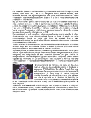 Con base en los grandes acontecimientos tecnológicos en materia de microelectrónica y computación
(software) como CADI CAM, CAE, CASE, inteligencia artificial, sistemas expertos, redes
neuronales, teoría del caos, algoritmos genéticos, fibras ópticas, telecomunicaciones, etc., a de la
década de los años ochenta se establecieron las bases de lo que se puede conocer como quinta
generación de computadoras.
Hay que mencionar dos grandes avances tecnológicos, que sirvan como parámetro para el inicio de
dicha generación: la creación en 1982 de la primera supercomputadora con capacidad de proceso
paralelo, diseñada por Seymouy Cray, quien ya experimentaba desde 1968 con supercomputadoras,
y que funda en 1976 la Cray Research Inc.; y el anuncio por parte del gobierno japonés del proyecto
"quinta generación", que según se estableció en el acuerdo con seis de las más grandes empresas
japonesas de computación, debería terminar en 1992.
El proceso paralelo es aquél que se lleva a cabo en computadoras que tienen la capacidad de trabajar
simultáneamente con varios microprocesadores. Aunque en teoría el trabajo con varios
microprocesadores debería ser mucho más rápido, es necesario llevar a cabo
una programación especial que permita asignar diferentes tareas de un mismo proceso a los diversos
microprocesadores que intervienen.
También se debe adecuarlamemoriapara que puedaatenderlos requerimientos de los procesadores
al mismo tiempo. Para solucionar este problema se tuvieron que diseñar módulos de memoria
compartida capaces de asignar áreas de caché para cada procesador.
Según este proyecto, al que se sumaron los países tecnológicamente más avanzados para no quedar
atrás de Japón, la característica principal sería la aplicación de la inteligencia artificial (Al, Artificial
Intelligence). Las computadoras de esta generación contienen una gran cantidad de
microprocesadores trabajando en paralelo y pueden reconocer voz e imágenes. También tienen la
capacidad de comunicarse con un lenguajenatural e irán adquiriendo la habilidad para tomar
decisiones con base en procesos de aprendizaje fundamentados en sistemas expertos e inteligencia
artificial.
El almacenamiento de información se realiza en dispositivos
magneto ópticos con capacidades de decenas de Gigabytes; se
establece el DVD (Digital Video Disk o Digital Versatile Disk) como
estándar para el almacenamiento de video y sonido; la capacidad de
almacenamiento de datos crece de manera exponencial
posibilitando guardar más información en una de estas unidades,
que toda la que había en la Biblioteca de Alejandría. Los
componentes delos microprocesadores actuales utilizantecnologías
de alta y ultra integración, denominadas VLSI (Very Large Sca/e Integration) y ULSI (Ultra Lar- ge
Scale Integration).
Sin embargo, independientemente de estos "milagros" de la tecnología moderna, no se distingue la
brecha donde finaliza la quinta y comienza la sexta generación. Personalmente, no hemos visto la
realización cabal de lo expuesto en el proyecto japonés debido al fracaso, quizás momentáneo, de la
inteligencia artificial.
 