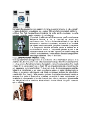 El único pronóstico que se havenido realizandosininterrupciones eneltranscurso de estageneración,
es la conectividad entre computadoras, que a partir de 1994, con el advenimiento de la red Internet y
del World Wide Web, ha adquirido una importancia vital en las grandes, medianas y pequeñas
empresas y, entre los usuarios particulares de computadoras.
El propósito de la Inteligencia Artificial es equipar a las Computadoras con
"Inteligencia Humana" y con la capacidad de razonar para
encontrar soluciones. Otro factor fundamental del diseño, la capacidad de
la Computadora para reconocer patrones y secuencias de procesamiento
que haya encontrado previamente, (programación Heurística) que permita
a la Computadora recordar resultados previos e incluirlos en el
procesamiento, en esencia, la Computadora aprenderá a partir de sus
propias experiencias usará sus Datos originales para obtener la respuesta
por medio del razonamiento y conservará esos resultados para posteriores
tareas de procesamiento y toma de decisiones.
SEXTA GENERACIÓN 1990 HASTA LA FECHA
Como supuestamente la sexta generación de computadoras está en marcha desde principios de los
años noventas, debemos por lo menos, esbozar las características que deben tener las computadoras
de esta generación. También se mencionan algunos de los avances tecnológicos de la última década
del siglo XX y lo que se espera lograr en el siglo XXI. Las computadoras de esta generación cuentan
con arquitecturas combinadas Paralelo / Vectorial, con cientos de microprocesadores vectoriales
trabajando al mismo tiempo; se han creado computadoras capaces de realizar más de un millón de
millones de operaciones aritméticas de punto flotante por segundo (teraflops); las redes de área
mundial (Wide Area Network, WAN) seguirán creciendo desorbitadamente utilizando medios de
comunicación a través de fibras ópticas y satélites, con anchos de banda impresionantes. Las
tecnologías de esta generación ya han sido desarrolla das o están en ese proceso.Algunas de ellas
son: inteligencia / artificial distribuida; teoría del caos, sistemas difusos, holografía, transistores
ópticos, etcétera.
 