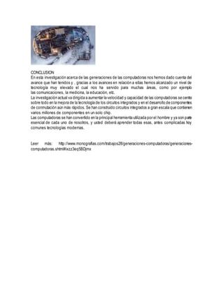 CONCLUSION
En esta investigación acerca de las generaciones de las computadoras nos hemos dado cuenta del
avance que han tenidos y , gracias a los avances en relación a ellas hemos alcanzado un nivel de
tecnología muy elevado el cual nos ha servido para muchas áreas, como por ejemplo
las comunicaciones, la medicina, la educación, etc.
La investigación actual va dirigida a aumentar la velocidad y capacidad de las computadoras se centra
sobre todo en la mejora de la tecnología de los circuitos integrados y en el desarrollo de componentes
de conmutación aún más rápidos. Se han construido circuitos integrados a gran escala que contienen
varios millones de componentes en un solo chip.
Las computadoras se han convertido en la principal herramienta utilizada por el hombre y ya son parte
esencial de cada uno de nosotros, y usted deberá aprender todas esas, antes complicadas hoy
comunes tecnologías modernas.
Leer más: http://www.monografias.com/trabajos28/generaciones-computadoras/generaciones-
computadoras.shtml#ixzz3eq5BDjmx
 