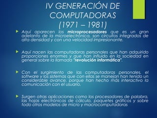 IV GENERACIÓN DE
COMPUTADORAS
(1971 – 1981)
 Aquí aparecen los microprocesadores que es un gran
adelanto de la microelectrónica, son circuitos integrados de
alta densidad y con una velocidad impresionante.
 Aquí nacen las computadoras personales que han adquirido
proporciones enormes y que han influido en la sociedad en
general sobre la llamada "revolución informática".
 Con el surgimiento de las computadoras personales, el
software y los sistemas que con ellas se manejan han tenido un
considerable avance, porque han hecho más interactivo la
comunicación con el usuario.
 Surgen otras aplicaciones como los procesadores de palabra,
las hojas electrónicas de cálculo, paquetes gráficos y sobre
todo otros modelos de micro y macrocomputadoras
 