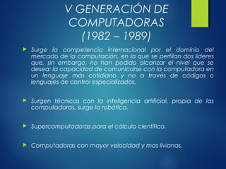 V GENERACIÓN DE
COMPUTADORAS
(1982 – 1989)
 Surge la competencia internacional por el dominio del
mercado de la computación, en la que se perfilan dos líderes
que, sin embargo, no han podido alcanzar el nivel que se
desea: la capacidad de comunicarse con la computadora en
un lenguaje más cotidiano y no a través de códigos o
lenguajes de control especializados.
 Surgen técnicas con la inteligencia artificial, propia de las
computadoras, surge la robótica.
 Supercomputadoras para el cálculo científico.
 Computadoras con mayor velocidad y mas livianas.
 
