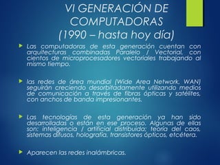 VI GENERACIÓN DE
COMPUTADORAS
(1990 – hasta hoy día)
 Las computadoras de esta generación cuentan con
arquitecturas combinadas Paralelo / Vectorial, con
cientos de microprocesadores vectoriales trabajando al
mismo tiempo.
 las redes de área mundial (Wide Area Network, WAN)
seguirán creciendo desorbitadamente utilizando medios
de comunicación a través de fibras ópticas y satélites,
con anchos de banda impresionantes.
 Las tecnologías de esta generación ya han sido
desarrolladas o están en ese proceso. Algunas de ellas
son: inteligencia / artificial distribuida; teoría del caos,
sistemas difusos, holografía, transistores ópticos, etcétera.
 Aparecen las redes inalámbricas.
 