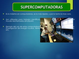  Es lo máximo en computadoras, es la más rápida, y por lo tanto la mas cara.
 Son utilizadas para trabajos científicos, para crear modelos matemáticos del
mundo real llamados simulación.
 Ejemplo del uso de estas computadoras: producción petroleras, Física, Química,
investigación de energía nuclear, Meteorología, efectos especiales de películas,
etc.
SUPERCOMPUTADORASSUPERCOMPUTADORAS
 