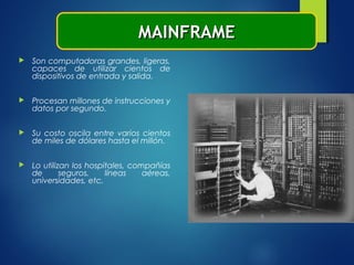  Son computadoras grandes, ligeras,
capaces de utilizar cientos de
dispositivos de entrada y salida.
 Procesan millones de instrucciones y
datos por segundo.
 Su costo oscila entre varios cientos
de miles de dólares hasta el millón.
 Lo utilizan los hospitales, compañías
de seguros, líneas aéreas,
universidades, etc.
MAINFRAMEMAINFRAME
 