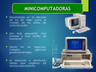  Desarrollada en la década
de los 60, tales como el
manejo de los datos de
comunicación.
 Son mas pequeñas, mas
baratas y más fáciles de
mantener.
 Usada en los negocios,
colegios, agencias
gubernamentales.
 Su mercado a disminuido
desde que surgieron las
microcomputadoras.
MINICOMPUTADORASMINICOMPUTADORAS
 
