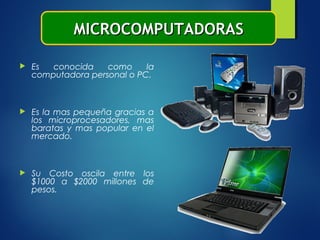  Es conocida como la
computadora personal o PC.
 Es la mas pequeña gracias a
los microprocesadores, mas
baratas y mas popular en el
mercado.
 Su Costo oscila entre los
$1000 a $2000 millones de
pesos.
MICROCOMPUTADORASMICROCOMPUTADORAS
 