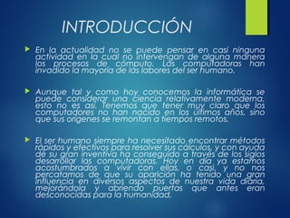 INTRODUCCIÓN
 En la actualidad no se puede pensar en casi ninguna
actividad en la cual no intervengan de alguna manera
los procesos de cómputo. Las computadoras han
invadido la mayoría de las labores del ser humano.
 Aunque tal y como hoy conocemos la informática se
puede considerar una ciencia relativamente moderna,
esto no es así. Tenemos que tener muy claro que los
computadores no han nacido en los últimos años, sino
que sus orígenes se remontan a tiempos remotos.
 El ser humano siempre ha necesitado encontrar métodos
rápidos y efectivos para resolver sus cálculos, y con ayuda
de su gran inventiva ha conseguido a través de los siglos
desarrollar las computadoras. Hoy en día ya estamos
acostumbrados a vivir con ellas, o casi, y no nos
percatamos de que su aparición ha tenido una gran
influencia en diversos aspectos de nuestra vida diaria,
mejorándola y abriendo puertas que antes eran
desconocidas para la humanidad.
 