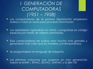 I GENERACIÓN DE
COMPUTADORAS
(1951 – 1958)
 Las computadoras de la primera Generación emplearon
bulbos o tubos al vacío para procesar información
 Los operadores ingresaban los datos y programas en código
especial por medio de tarjetas perforadas.
 Esas computadoras de bulbos eran mucho más grandes y
generaban más calor que los modelos contemporáneos.
 Se programaban en lenguaje de máquina.
 Las primeras máquinas que surgieron en esta generación
fueron la MARK I, ENIAC, EDVAC, UNIVAC y la IBM 701
 