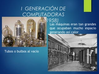 I GENERACIÓN DE
COMPUTADORAS
(1951 – 1958)
Tubos o bulbos al vacío
Las máquinas eran tan grandes
que ocupaban mucho espacio
generando así calor
 