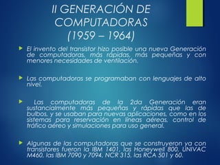 II GENERACIÓN DE
COMPUTADORAS
(1959 – 1964)
 El invento del transistor hizo posible una nueva Generación
de computadoras, más rápidas, más pequeñas y con
menores necesidades de ventilación.
 Las computadoras se programaban con lenguajes de alto
nivel.
 Las computadoras de la 2da Generación eran
sustancialmente más pequeñas y rápidas que las de
bulbos, y se usaban para nuevas aplicaciones, como en los
sistemas para reservación en líneas aéreas, control de
tráfico aéreo y simulaciones para uso general.
 Algunas de las computadoras que se construyeron ya con
transistores fueron la IBM 1401, las Honeywell 800, UNIVAC
M460, las IBM 7090 y 7094, NCR 315, las RCA 501 y 60.
 