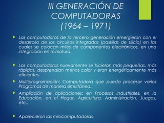 III GENERACIÓN DE
COMPUTADORAS
(1964 – 1971)
 Las computadoras de la tercera generación emergieron con el
desarrollo de los circuitos integrados (pastillas de silicio) en las
cuales se colocan miles de componentes electrónicos, en una
integración en miniatura.
 Las computadoras nuevamente se hicieron más pequeñas, más
rápidas, desprendían menos calor y eran energéticamente más
eficientes.
 Multiprogramación: Computadora que pueda procesar varios
Programas de manera simultánea.
 Ampliación de aplicaciones: en Procesos Industriales, en la
Educación, en el Hogar, Agricultura, Administración, Juegos,
etc..
 Aparecieron las minicomputadoras.
 