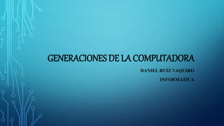 GENERACIONES DE LA COMPUTADORA
DANIEL RUIZ VAQUIRO
INFORMATICA
 