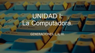 UNIDAD I:
La Computadora.
  GENERACIONES: I, II, III.
 