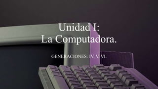 Unidad I:
La Computadora.
  GENERACIONES: IV, V, VI.
 
