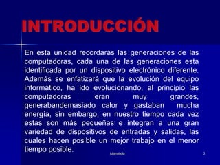 julianalsola3INTRODUCCIÓNEn esta unidad recordarás las generaciones de las computadoras, cada una de las generaciones esta identificada por un dispositivo electrónico diferente. Además se enfatizará que la evolución del equipo informático, ha ido evolucionando, al principio las computadoras eran muy grandes, generabandemasiado calor y gastaban  mucha energía, sin embargo, en nuestro tiempo cada vez estas son más pequeñas e integran a una gran variedad de dispositivos de entradas y salidas, las cuales hacen posible un mejor trabajo en el menor tiempo posible.