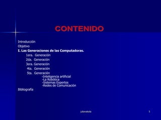julianalsola5CONTENIDOIntroducciónObjetivoI. Las Generaciones de las Computadoras.1era.  Generación2da.  Generación3era. Generación 4ta.  Generación 5ta.  Generación        -Inteligencia artificial-La Robótica-Sistemas Expertos-Redes de ComunicaciónBibliografía