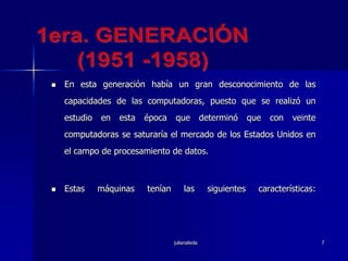 julianalsola71era. GENERACIÓN(1951 -1958)En esta generación había un gran desconocimiento de las capacidades de las computadoras, puesto que se realizó un estudio en esta época que determinó que con veinte computadoras se saturaría el mercado de los Estados Unidos en el campo de procesamiento de datos. Estas máquinas tenían las siguientes características: