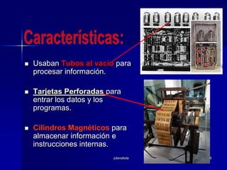 julianalsola8Usaban Tubos al vacío para procesar información. Tarjetas Perforadaspara entrar los datos y los programas. Cilindros Magnéticos para almacenar información e instrucciones internas. Características: