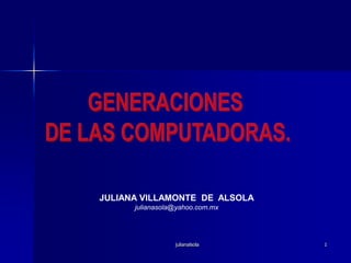 julianalsola 1 GENERACIONES  DE LAS COMPUTADORAS. JULIANA VILLAMONTE  DE  ALSOLA julianasola@yahoo.com.mx 