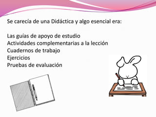 Se carecía de una Didáctica y algo esencial era:

Las guías de apoyo de estudio
Actividades complementarias a la lección
Cuadernos de trabajo
Ejercicios
Pruebas de evaluación
 