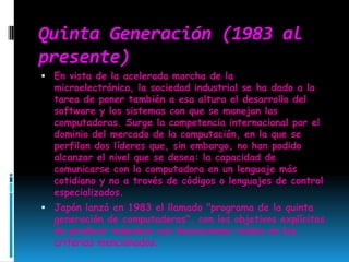 Quinta Generación (1983 al presente)En vista de la acelerada marcha de la microelectrónica, la sociedad industrial se ha dado a la tarea de poner también a esa altura el desarrollo del software y los sistemas con que se manejan las computadoras. Surge la competencia internacional por el dominio del mercado de la computación, en la que se perfilan dos líderes que, sin embargo, no han podido alcanzar el nivel que se desea: la capacidad de comunicarse con la computadora en un lenguaje más cotidiano y no a través de códigos o lenguajes de control especializados. Japón lanzó en 1983 el llamado "programa de la quinta generación de computadoras", con los objetivos explícitos de producir máquinas con innovaciones reales en los criterios mencionados. 