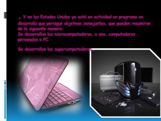 . Y en los Estados Unidos ya está en actividad un programa en desarrollo que persigue objetivos semejantes, que pueden resumirse de la siguiente manera: Se desarrollan las microcomputadoras, o sea, computadoras personales o PC. Se desarrollan las supercomputadoras.