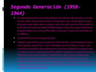 Segunda Generación (1958-1964)En esta generación las computadoras se reducen de tamaño y son de menor costo. Aparecen muchas compañías y las computadoras eran bastante avanzadas para su época como la serie 5000 de Burroughs y la ATLAS de la Universidad de Manchester. Algunas computadoras se programaban con cinta perforadas y otras por medio de cableado en un tablero. Características de está generación: Usaban transistores para procesar información. Los transistores eran más rápidos, pequeños y más confiables que los tubos al vacío. 200 transistores podían acomodarse en la misma cantidad de espacio que un tubo al vacío. Usaban pequeños anillos magnéticos para almacenar información e instrucciones. cantidad de calor y eran sumamente lentas. Se mejoraron los programas de computadoras que fueron desarrollados durante la primera generación. Se desarrollaron nuevos lenguajes de programación como COBOL y FORTRAN, los cuales eran comercialmente accesibles.