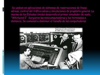 Se usaban en aplicaciones de sistemas de reservaciones de líneas aéreas, control del tráfico aéreo y simulaciones de propósito general. La marina de los Estados Unidos desarrolla el primer simulador de vuelo, "Whirlwind I". Surgieron las minicomputadoras y los terminales a distancia. Se comenzó a disminuir el tamaño de las computadoras
