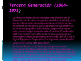 Tercera Generación (1964-1971)La tercera generación de computadoras emergió con el desarrollo de circuitos integrados (pastillas de silicio) en las que se colocan miles de componentes electrónicos en una integración en miniatura. Las computadoras nuevamente se hicieron más pequeñas, más rápidas, desprendían menos calor y eran energéticamente más eficientes. El ordenador IBM-360 dominó las ventas de la tercera generación de ordenadores desde su presentación en 1965. El PDP-8 de la Digital EquipmentCorporation fue el primer miniordenador. Características de está generación: Se desarrollaron circuitos integrados para procesar información. Se desarrollaron los "chips" para almacenar y procesar la información. Un "chip" es una pieza de silicio que contiene los componentes electrónicos en miniatura llamados semiconductores. Los circuitos integrados recuerdan los datos, ya que almacenan la información como cargas eléctricas. Surge la multiprogramación. Las computadoras pueden llevar a cabo ambas tareas de procesamiento o análisis matemáticos. Emerge la industria del "software". Se desarrollan las minicomputadoras IBM 360 y DEC PDP-1. Otra vez las computadoras se tornan más pequeñas, más ligeras y más eficientes. Consumían menos electricidad, por lo tanto, generaban menos calor