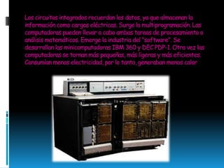 Los circuitos integrados recuerdan los datos, ya que almacenan la información como cargas eléctricas. Surge la multiprogramación. Las computadoras pueden llevar a cabo ambas tareas de procesamiento o análisis matemáticos. Emerge la industria del "software". Se desarrollan las minicomputadoras IBM 360 y DEC PDP-1. Otra vez las computadoras se tornan más pequeñas, más ligeras y más eficientes. Consumían menos electricidad, por lo tanto, generaban menos calor